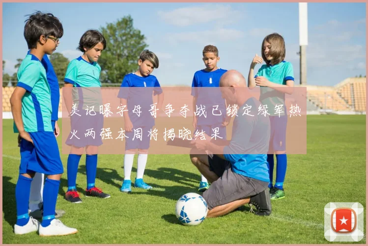 美记曝字母哥争夺战已锁定绿军热火两强本周将揭晓结果