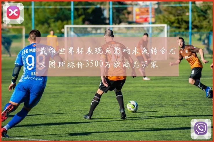 戴维世界杯表现或影响未来转会尤文图斯标价3500万欧尚无买家
