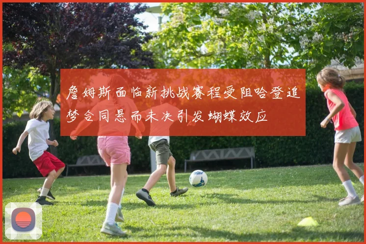 詹姆斯面临新挑战赛程受阻哈登追梦合同悬而未决引发蝴蝶效应