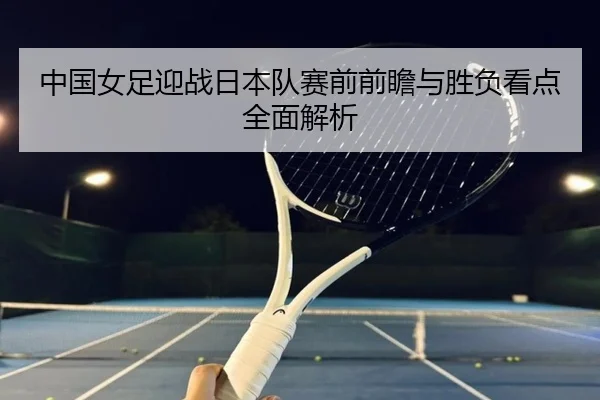 中国女足迎战日本队赛前前瞻与胜负看点全面解析