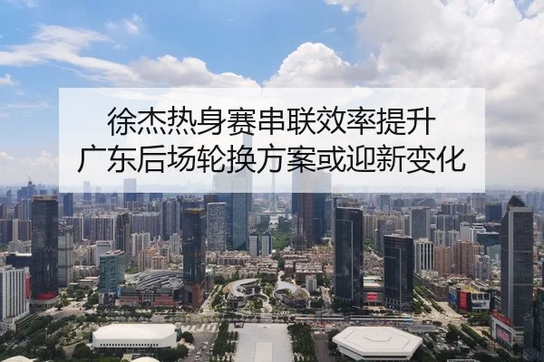 徐杰热身赛串联效率提升 广东后场轮换方案或迎新变化